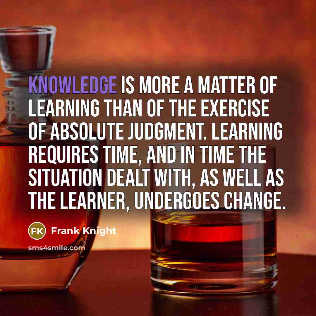 “Knowledge is more a matter of learning than of the exercise of absolute judgment. Learning requires time, and in time the situation dealt with, as well as the learner, undergoes change.” quote by Frank Knight