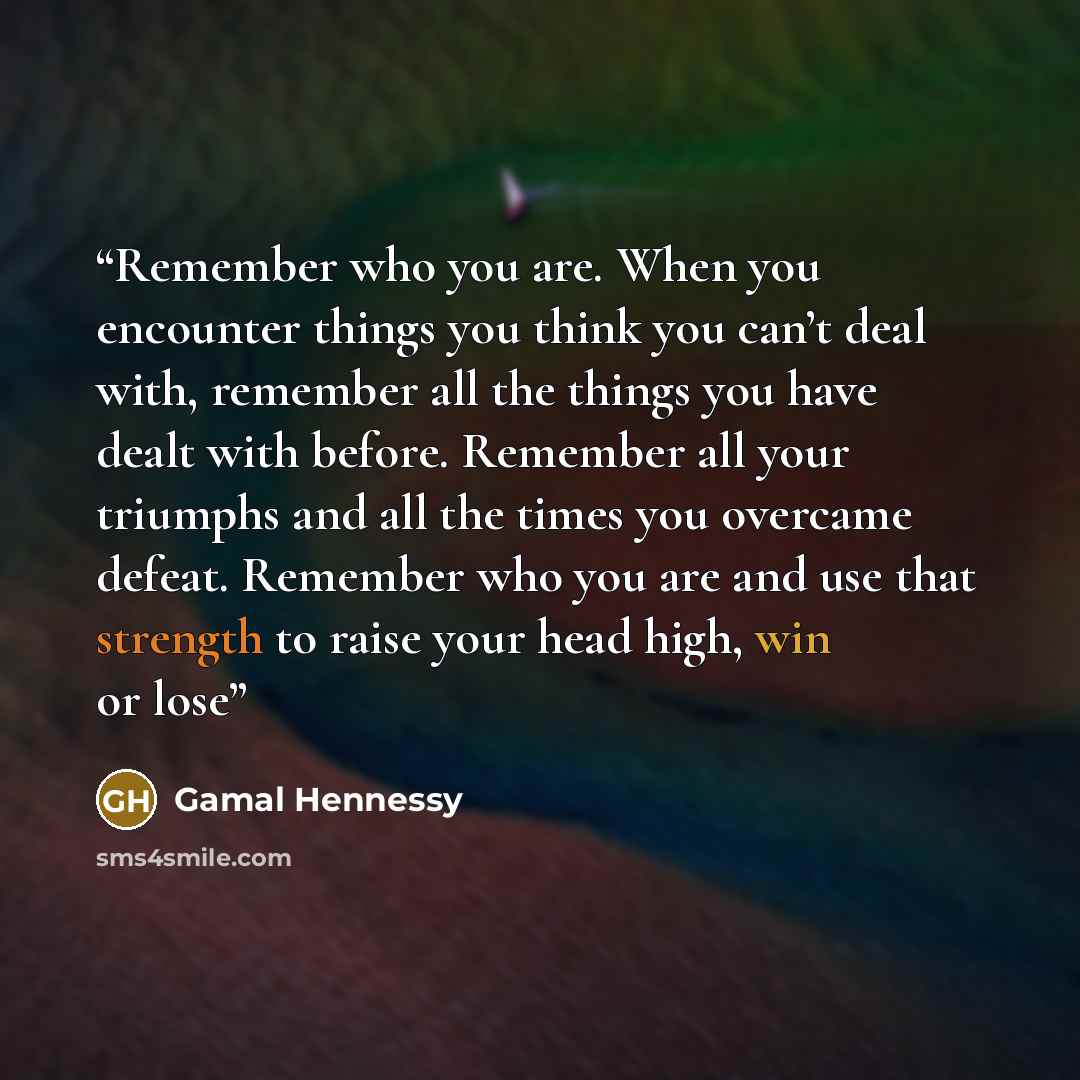 “Remember who you are. When you encounter things you think you can’t deal with, remember all the things you have dealt with before. Remember all your triumphs and all the times you overcame defeat. Remember who you are and use that strength to raise your head high, win or lose” quote by Gamal Hennessy