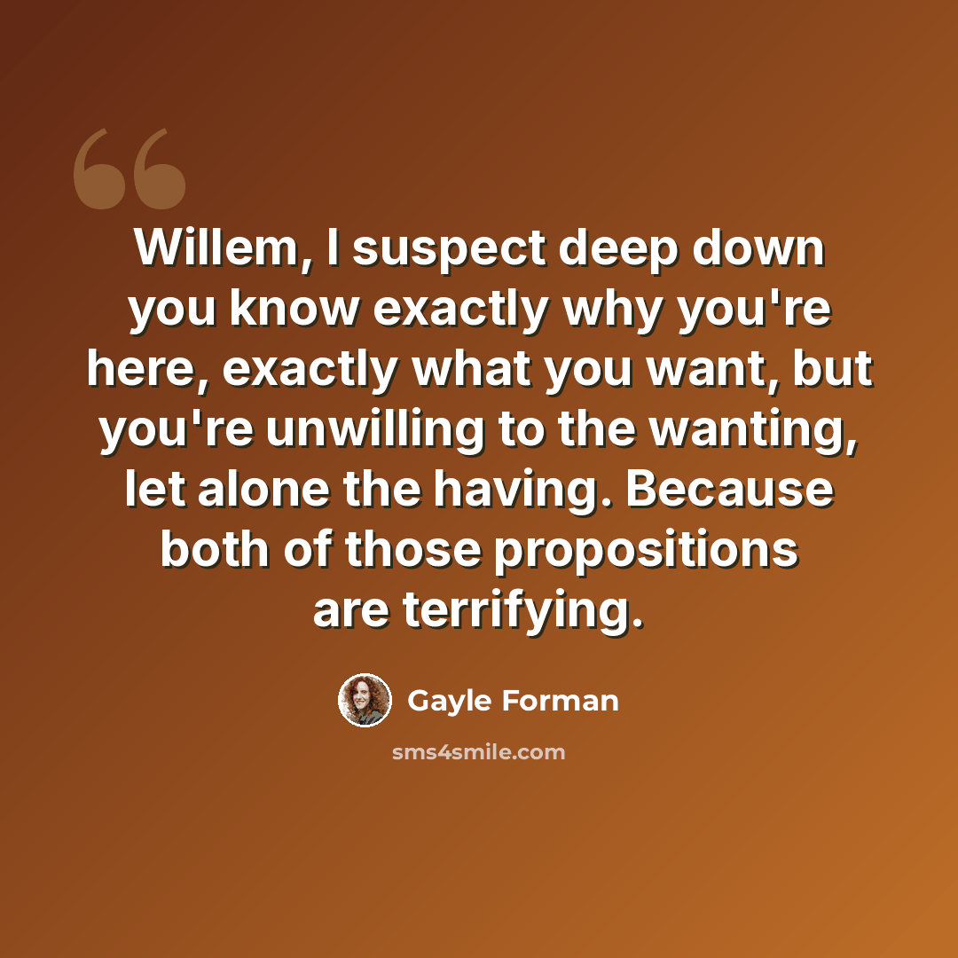 “Willem, I suspect deep down you know exactly why you're here, exactly what you want, but you're unwilling to the wanting, let alone the having. Because both of those propositions are terrifying.” quote by Gayle Forman