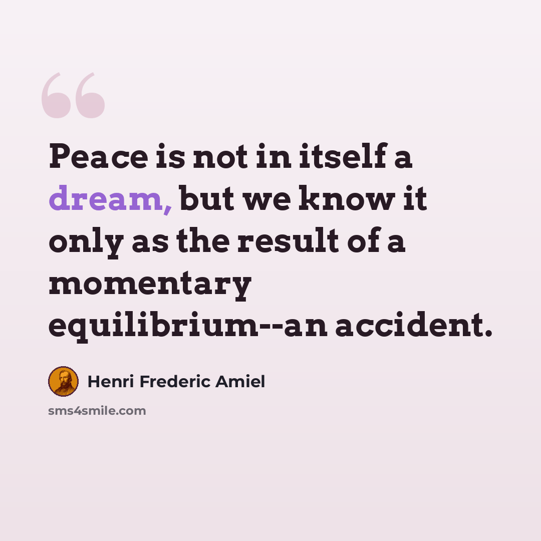 “Peace is not in itself a dream, but we know it only as the result of a momentary equilibrium--an accident.” quote by Henri Frederic Amiel