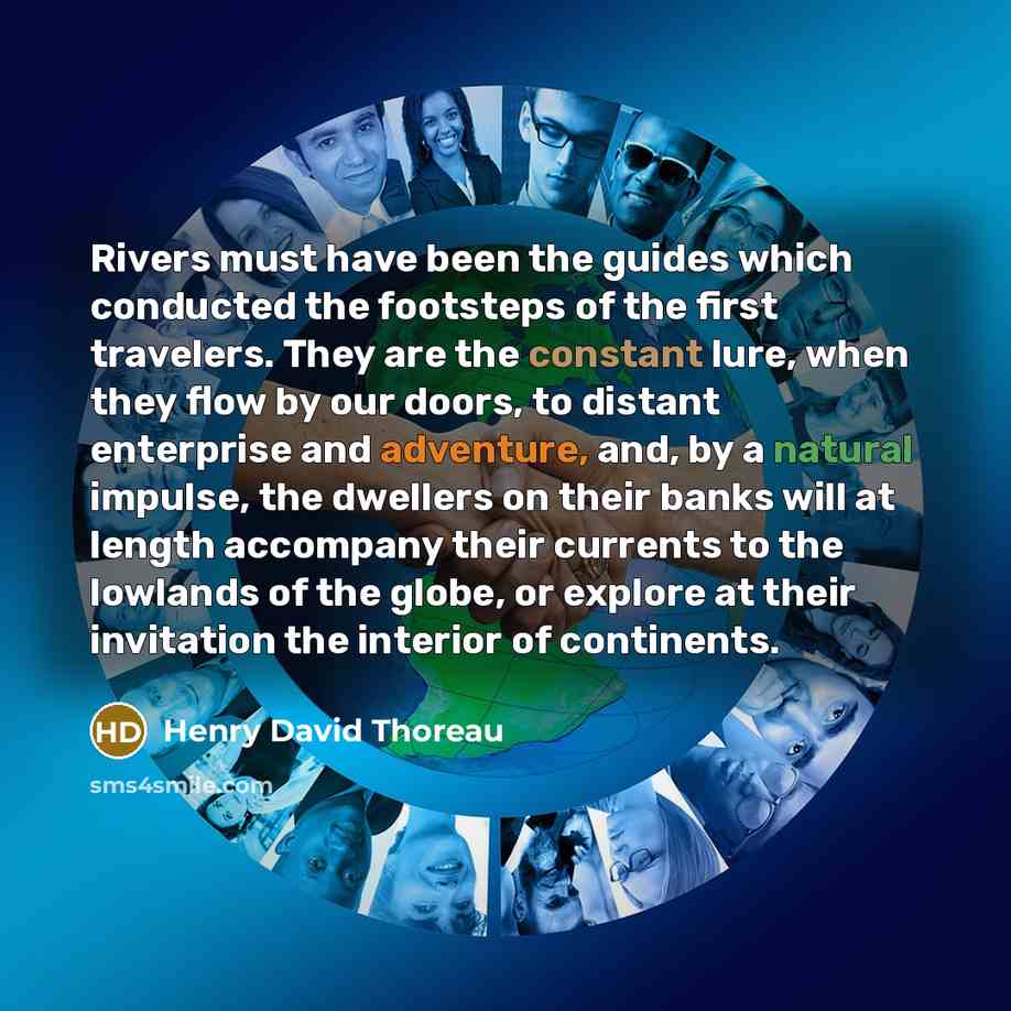 “Rivers must have been the guides which conducted the footsteps of the first travelers. They are the constant lure, when they flow by our doors, to distant enterprise and adventure, and, by a natural impulse, the dwellers on their banks will at length accompany their currents to the lowlands of the…” quote by Henry David Thoreau