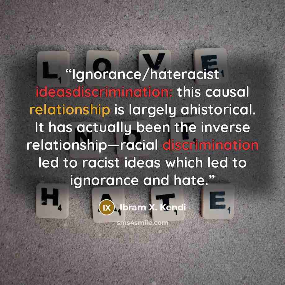 “Ignorance/hateracist ideasdiscrimination: this causal relationship is largely ahistorical. It has actually been the inverse relationship—racial discrimination led to racist ideas which led to ignorance and hate.” quote by Ibram X. Kendi