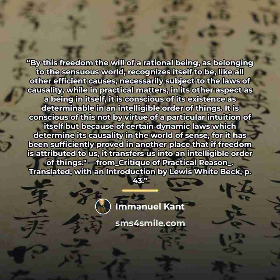“By this freedom the will of a rational being, as belonging to the sensuous world, recognizes itself to be, like all other efficient causes, necessarily subject to the laws of causality, while in practical matters, in its other aspect as a being in itself, it is conscious of its existence as…” quote by Immanuel Kant