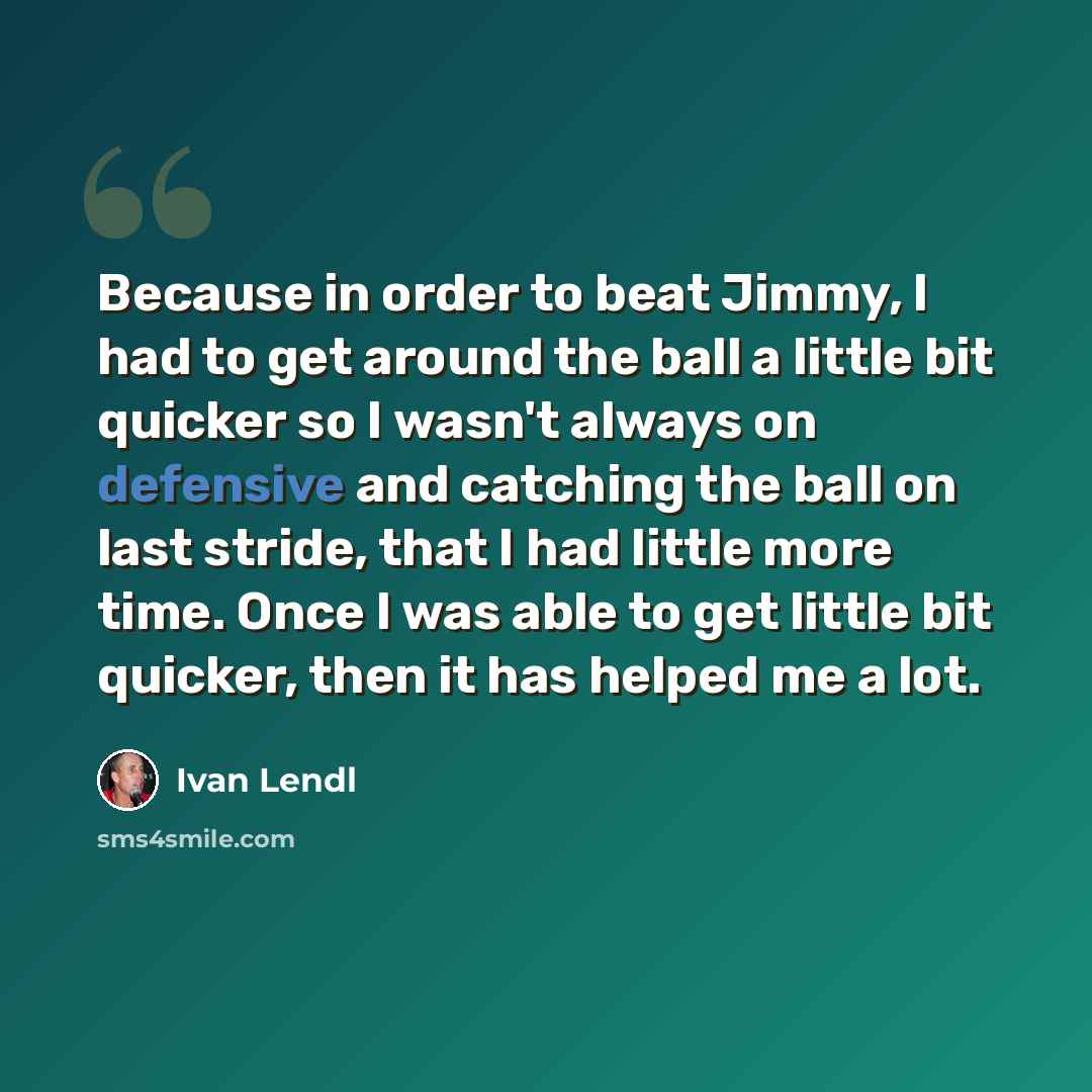 “Because in order to beat Jimmy, I had to get around the ball a little bit quicker so I wasn't always on defensive and catching the ball on last stride, that I had little more time. Once I was able to get little bit quicker, then it has helped me a lot.” quote by Ivan Lendl