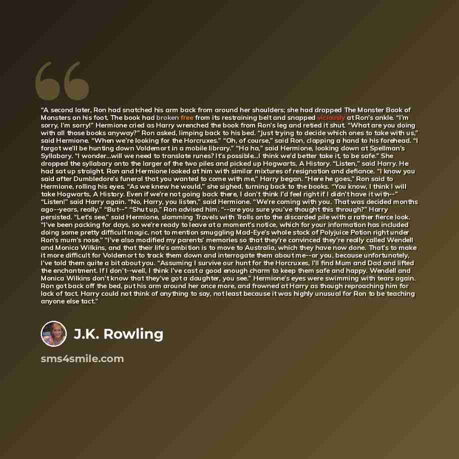“A second later, Ron had snatched his arm back from around her shoulders; she had dropped The Monster Book of Monsters on his foot. The book had broken free from its restraining belt and snapped viciously at Ron’s ankle. “I’m sorry, I’m sorry!” Hermione cried as Harry wrenched the book from Ron’s…” quote by J.K. Rowling