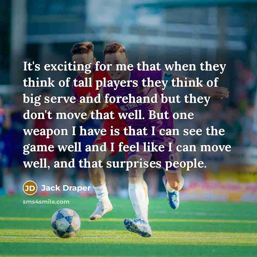 “It's exciting for me that when they think of tall players they think of big serve and forehand but they don't move that well. But one weapon I have is that I can see the game well and I feel like I can move well, and that surprises people.” quote by Jack Draper