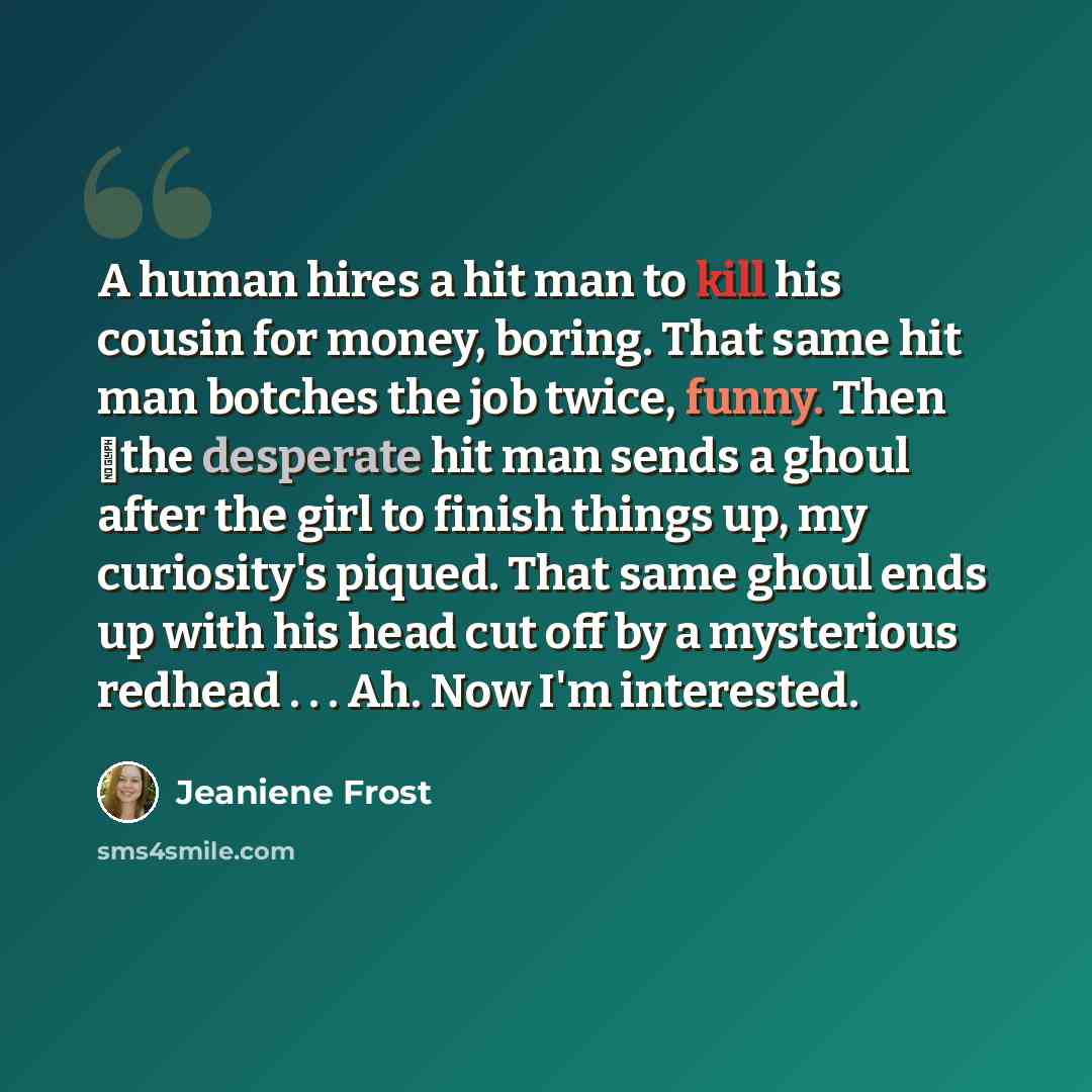 “A human hires a hit man to kill his cousin for money, boring. That same hit man botches the job twice, funny. Then �the desperate hit man sends a ghoul after the girl to finish things up, my curiosity's piqued. That same ghoul ends up with his head cut off by a mysterious redhead . . . Ah. Now I'm…” quote by Jeaniene Frost