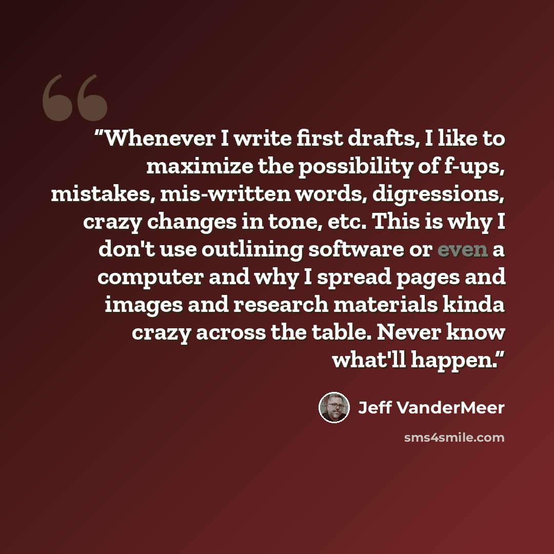 “Whenever I write first drafts, I like to maximize the possibility of f-ups, mistakes, mis-written words, digressions, crazy changes in tone, etc. This is why I don't use outlining software or even a computer and why I spread pages and images and research materials kinda crazy across the table…” quote by Jeff VanderMeer