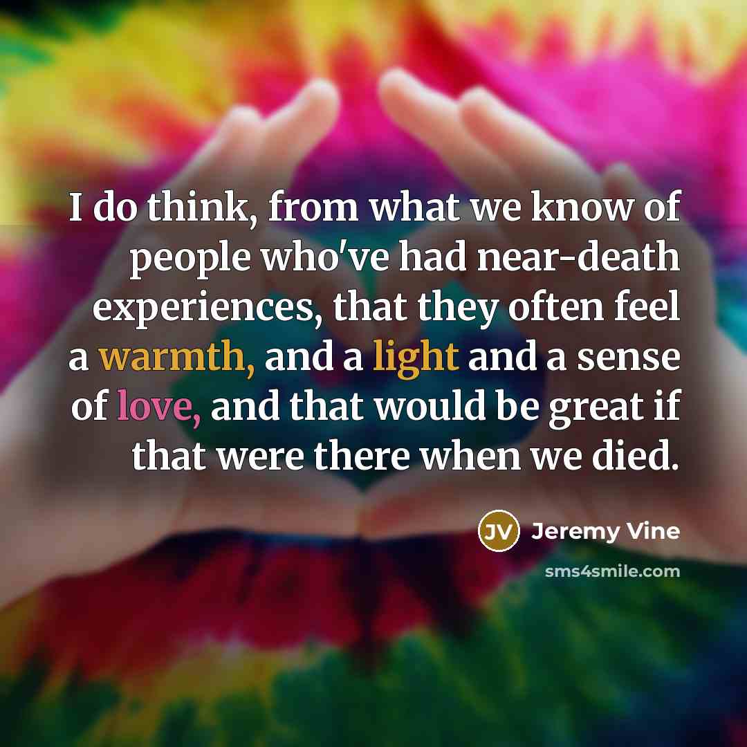 “I do think, from what we know of people who've had near-death experiences, that they often feel a warmth, and a light and a sense of love, and that would be great if that were there when we died.” quote by Jeremy Vine