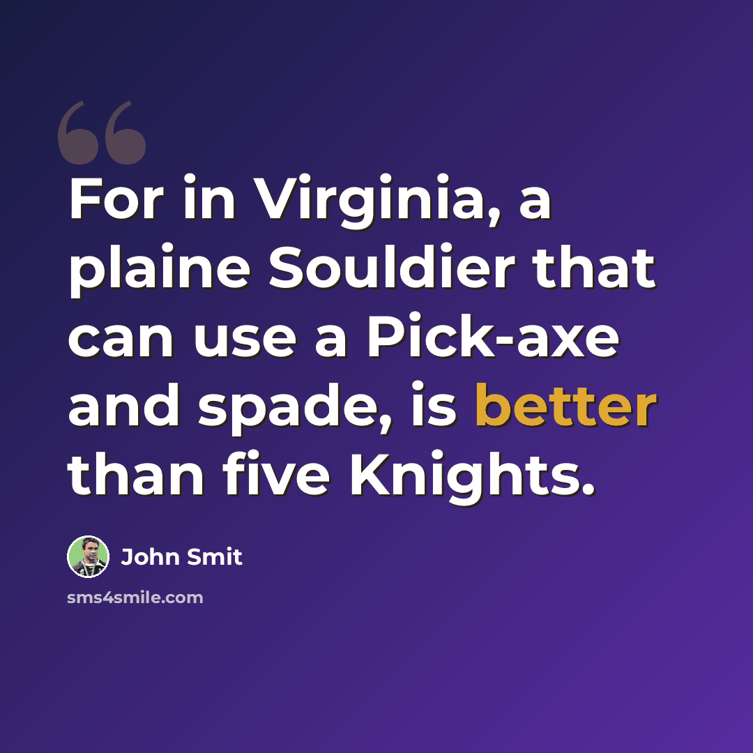 “For in Virginia, a plaine Souldier that can use a Pick-axe and spade, is better than five Knights.” quote by John Smit