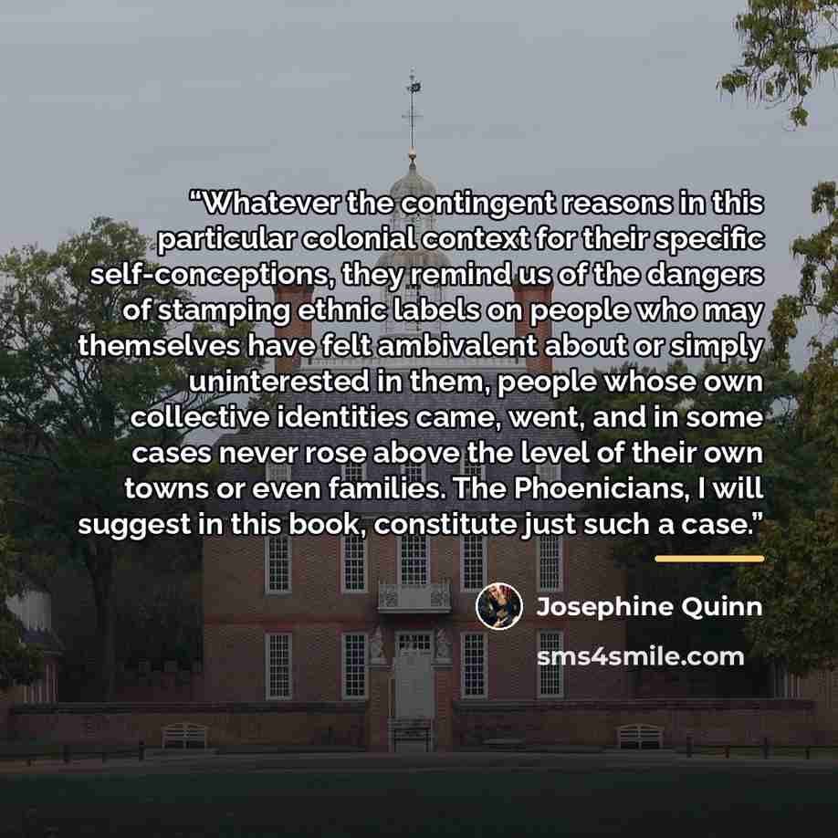 “Whatever the contingent reasons in this particular colonial context for their specific self-conceptions, they remind us of the dangers of stamping ethnic labels on people who may themselves have felt ambivalent about or simply uninterested in them, people whose own collective identities came…” quote by Josephine Quinn