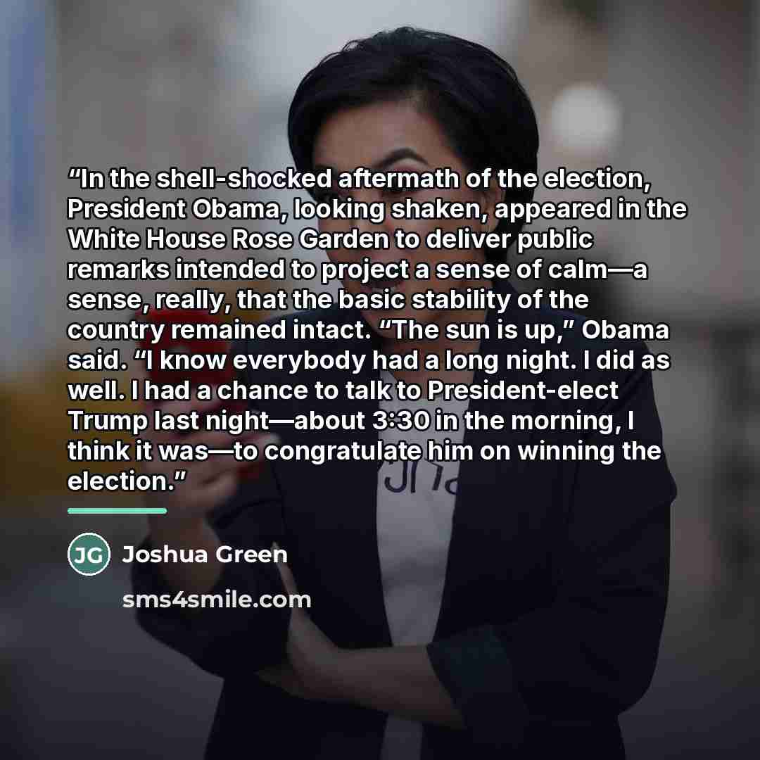 “In the shell-shocked aftermath of the election, President Obama, looking shaken, appeared in the White House Rose Garden to deliver public remarks intended to project a sense of calm—a sense, really, that the basic stability of the country remained intact. “The sun is up,” Obama said. “I know…” quote by Joshua Green