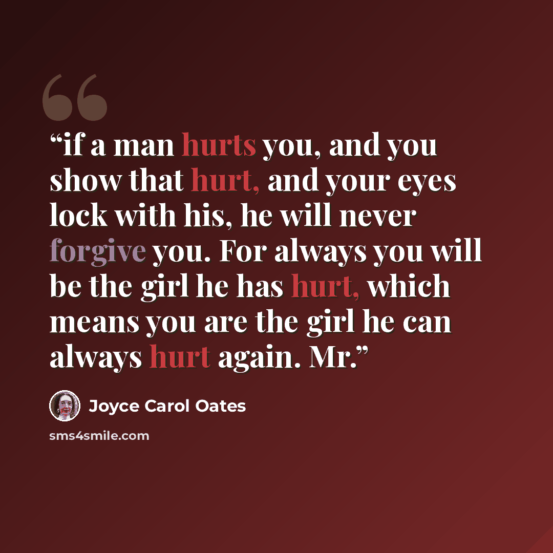 “if a man hurts you, and you show that hurt, and your eyes lock with his, he will never forgive you. For always you will be the girl he has hurt, which means you are the girl he can always hurt again. Mr.” quote by Joyce Carol Oates