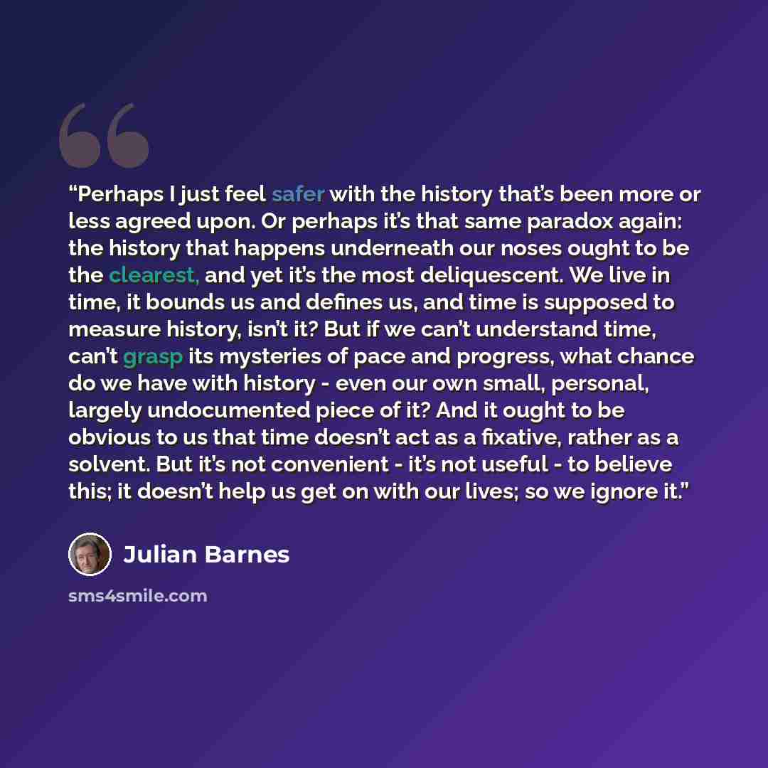 “Perhaps I just feel safer with the history that’s been more or less agreed upon. Or perhaps it’s that same paradox again: the history that happens underneath our noses ought to be the clearest, and yet it’s the most deliquescent. We live in time, it bounds us and defines us, and time is supposed…” quote by Julian Barnes