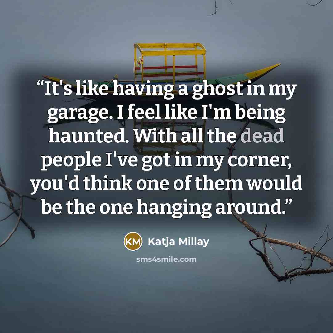 “It's like having a ghost in my garage. I feel like I'm being haunted. With all the dead people I've got in my corner, you'd think one of them would be the one hanging around.” quote by Katja Millay