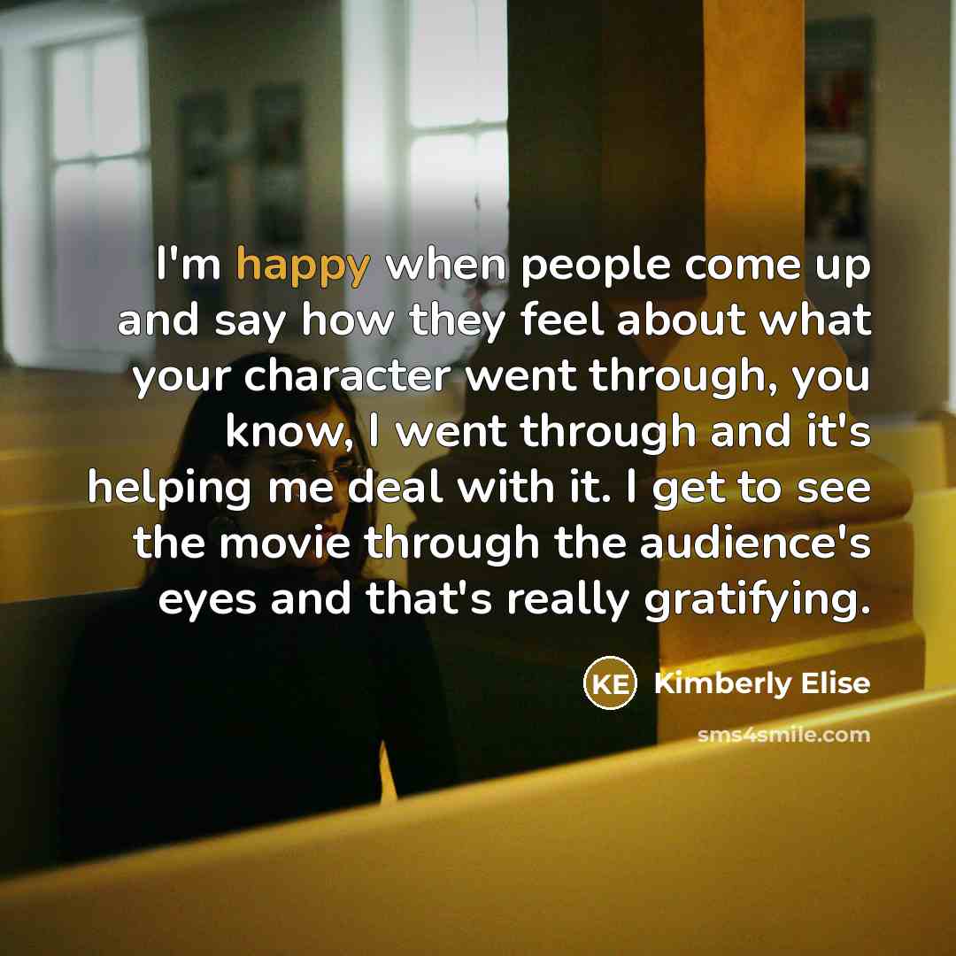 “I'm happy when people come up and say how they feel about what your character went through, you know, I went through and it's helping me deal with it. I get to see the movie through the audience's eyes and that's really gratifying.” quote by Kimberly Elise
