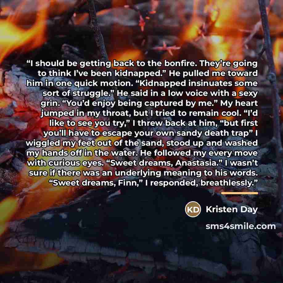 “I should be getting back to the bonfire. They’re going to think I’ve been kidnapped.” He pulled me toward him in one quick motion. “Kidnapped insinuates some sort of struggle.” He said in a low voice with a sexy grin. “You’d enjoy being captured by me.” My heart jumped in my throat, but I tried to…” quote by Kristen Day