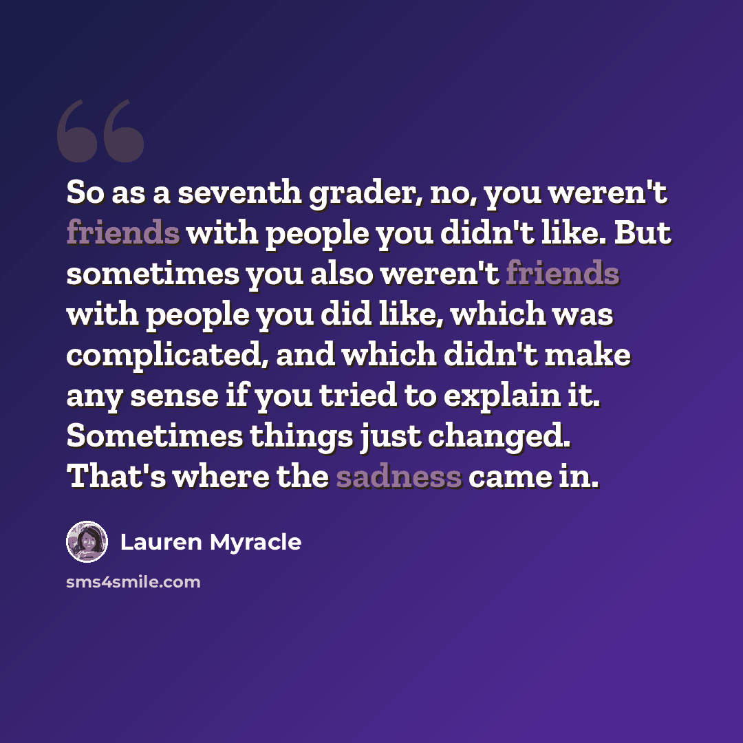 “So as a seventh grader, no, you weren't friends with people you didn't like. But sometimes you also weren't friends with people you did like, which was complicated, and which didn't make any sense if you tried to explain it. Sometimes things just changed. That's where the sadness came in.” quote by Lauren Myracle