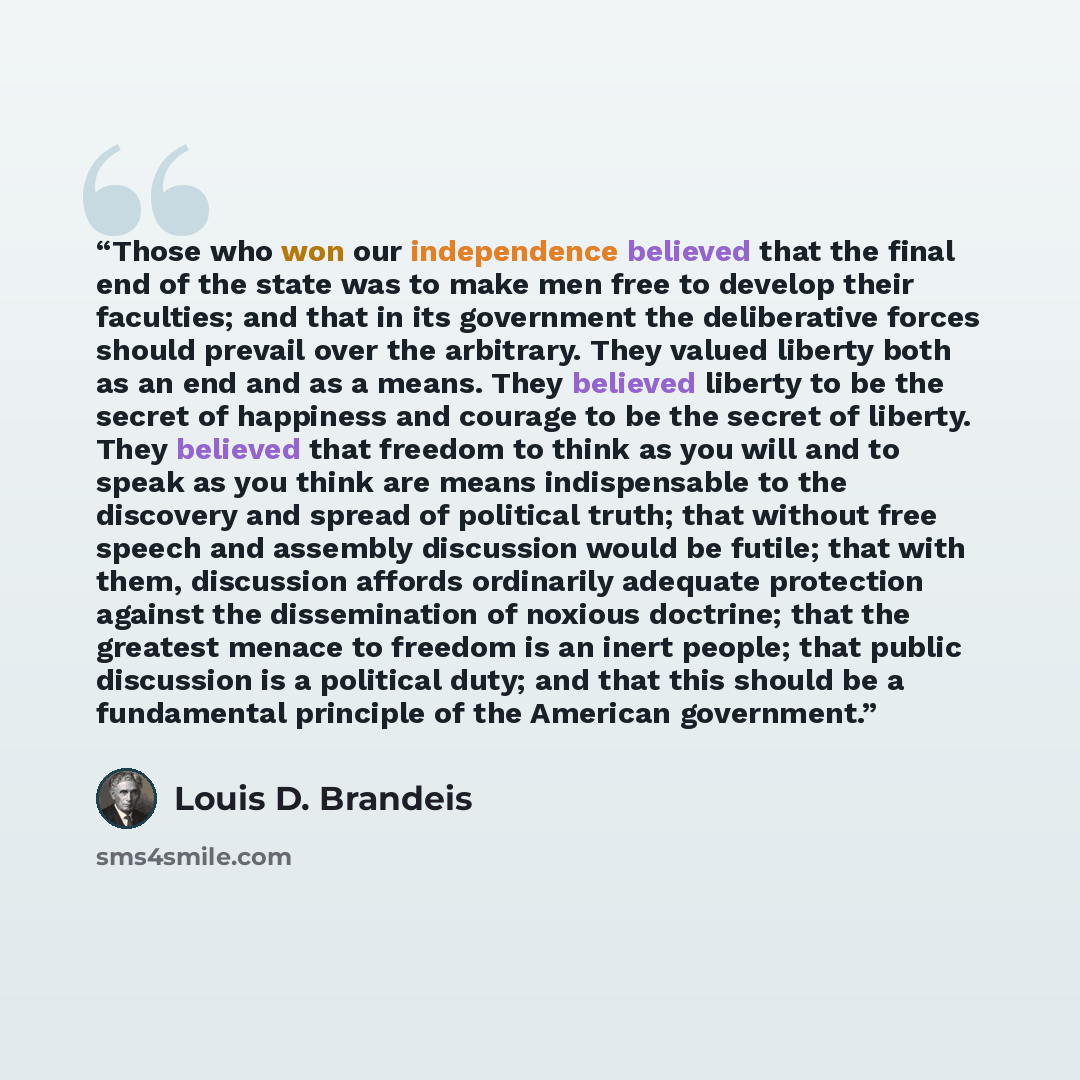 “Those who won our independence believed that the final end of the state was to make men free to develop their faculties; and that in its government the deliberative forces should prevail over the arbitrary. They valued liberty both as an end and as a means. They believed liberty to be the secret…” quote by Louis D. Brandeis