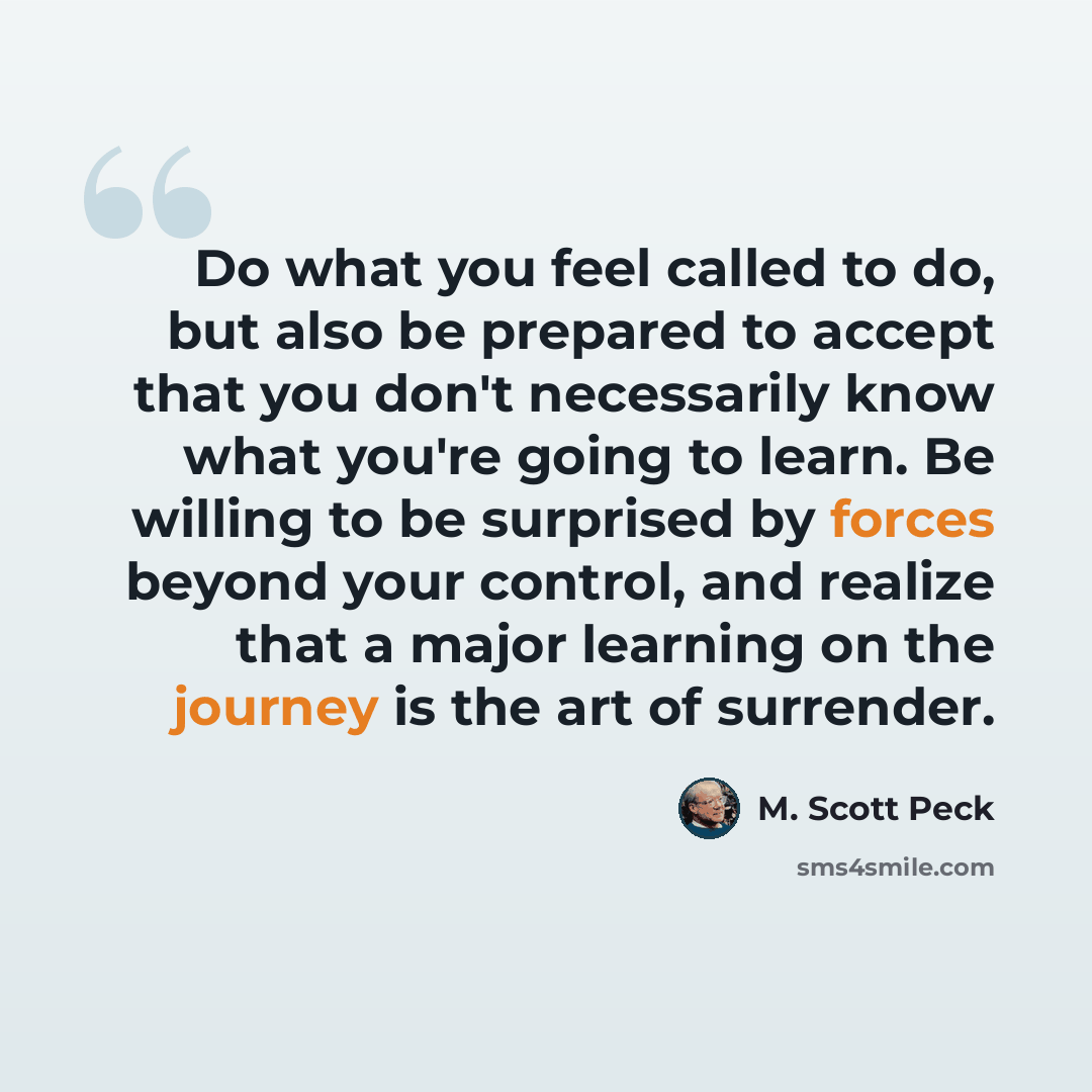 “Do what you feel called to do, but also be prepared to accept that you don't necessarily know what you're going to learn. Be willing to be surprised by forces beyond your control, and realize that a major learning on the journey is the art of surrender.” quote by M. Scott Peck