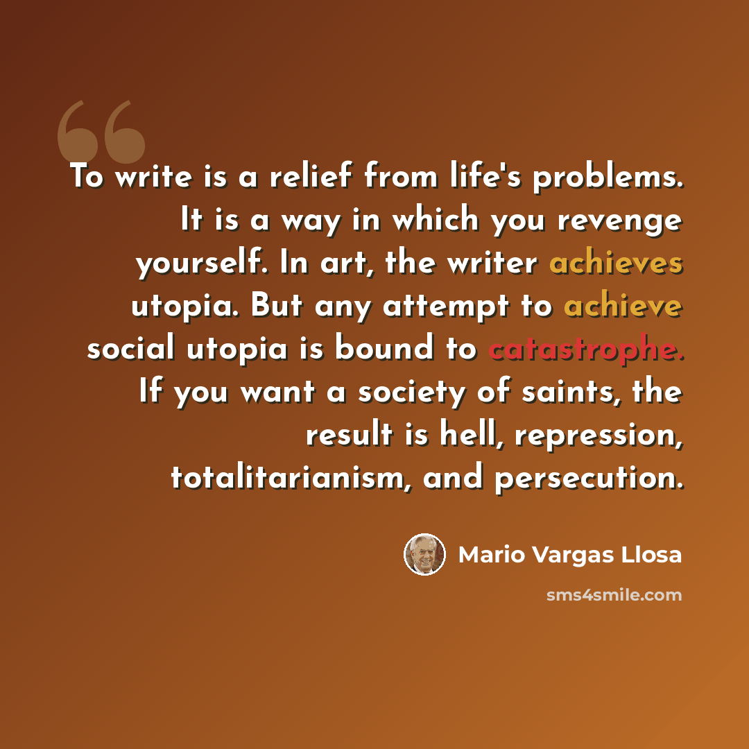 “To write is a relief from life's problems. It is a way in which you revenge yourself. In art, the writer achieves utopia. But any attempt to achieve social utopia is bound to catastrophe. If you want a society of saints, the result is hell, repression, totalitarianism, and persecution.” quote by Mario Vargas Llosa