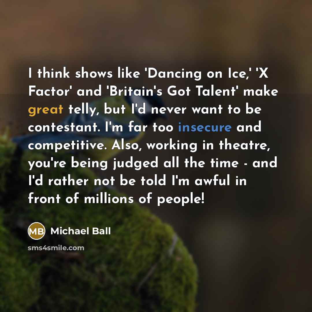 “I think shows like 'Dancing on Ice,' 'X Factor' and 'Britain's Got Talent' make great telly, but I'd never want to be contestant. I'm far too insecure and competitive. Also, working in theatre, you're being judged all the time - and I'd rather not be told I'm awful in front of millions of people!” quote by Michael Ball