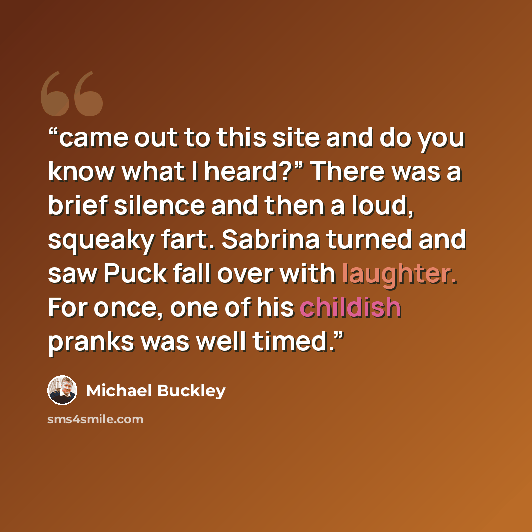 “came out to this site and do you know what I heard?” There was a brief silence and then a loud, squeaky fart. Sabrina turned and saw Puck fall over with laughter. For once, one of his childish pranks was well timed.” quote by Michael Buckley