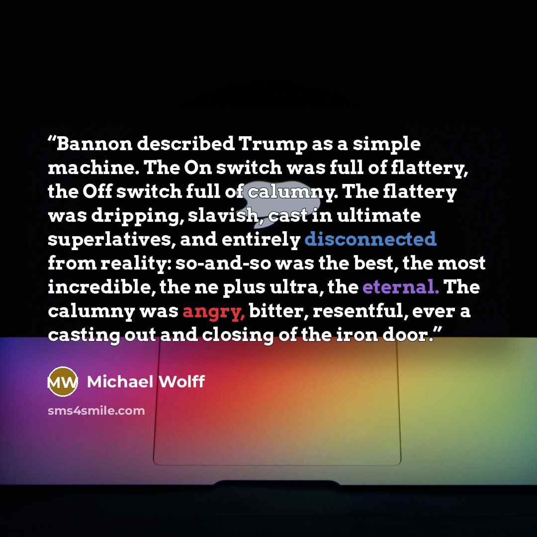 “Bannon described Trump as a simple machine. The On switch was full of flattery, the Off switch full of calumny. The flattery was dripping, slavish, cast in ultimate superlatives, and entirely disconnected from reality: so-and-so was the best, the most incredible, the ne plus ultra, the eternal…” quote by Michael Wolff