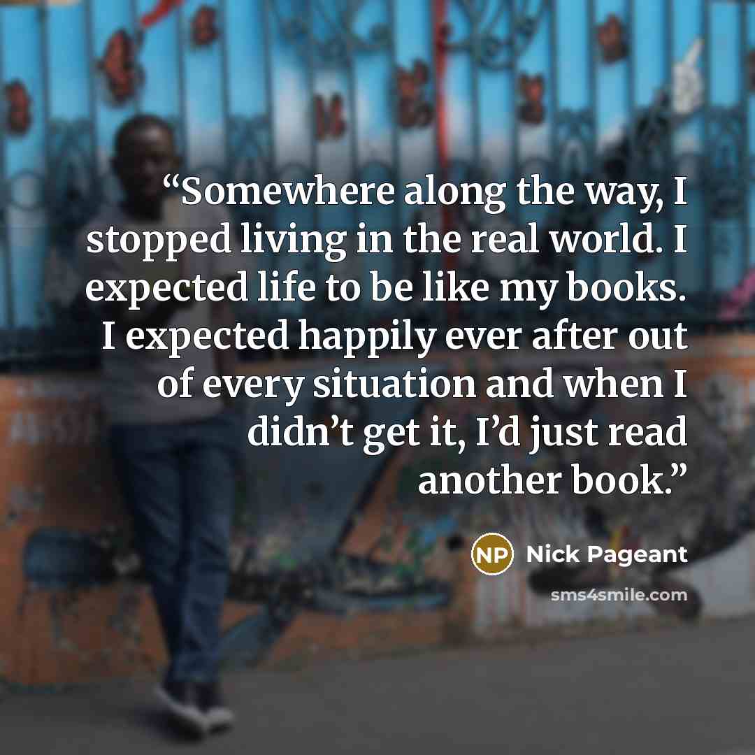 “Somewhere along the way, I stopped living in the real world. I expected life to be like my books. I expected happily ever after out of every situation and when I didn’t get it, I’d just read another book.” quote by Nick Pageant