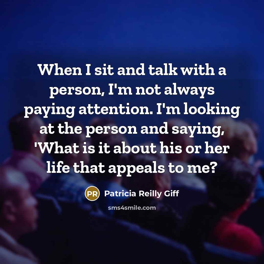 “When I sit and talk with a person, I'm not always paying attention. I'm looking at the person and saying, 'What is it about his or her life that appeals to me?” quote by Patricia Reilly Giff