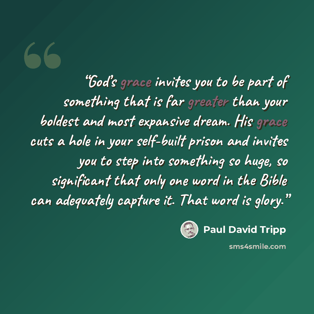 “God’s grace invites you to be part of something that is far greater than your boldest and most expansive dream. His grace cuts a hole in your self-built prison and invites you to step into something so huge, so significant that only one word in the Bible can adequately capture it. That word is…” quote by Paul David Tripp