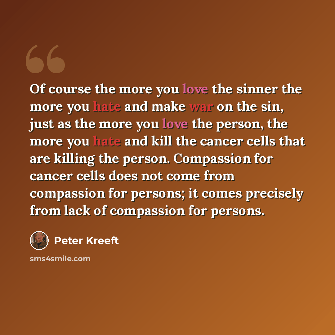 “Of course the more you love the sinner the more you hate and make war on the sin, just as the more you love the person, the more you hate and kill the cancer cells that are killing the person. Compassion for cancer cells does not come from compassion for persons; it comes precisely from lack of…” quote by Peter Kreeft
