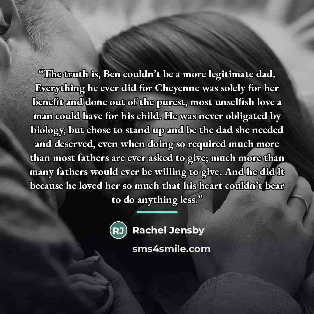 “The truth is, Ben couldn’t be a more legitimate dad. Everything he ever did for Cheyenne was solely for her benefit and done out of the purest, most unselfish love a man could have for his child. He was never obligated by biology, but chose to stand up and be the dad she needed and deserved, even…” quote by Rachel Jensby
