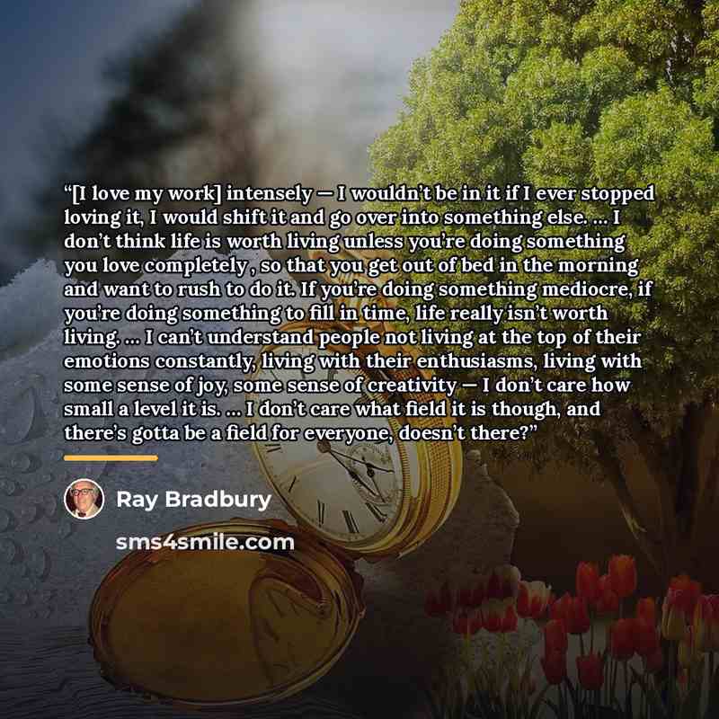“[I love my work] intensely — I wouldn’t be in it if I ever stopped loving it, I would shift it and go over into something else. … I don’t think life is worth living unless you’re doing something you love completely , so that you get out of bed in the morning and want to rush to do it. If you’re…” quote by Ray Bradbury