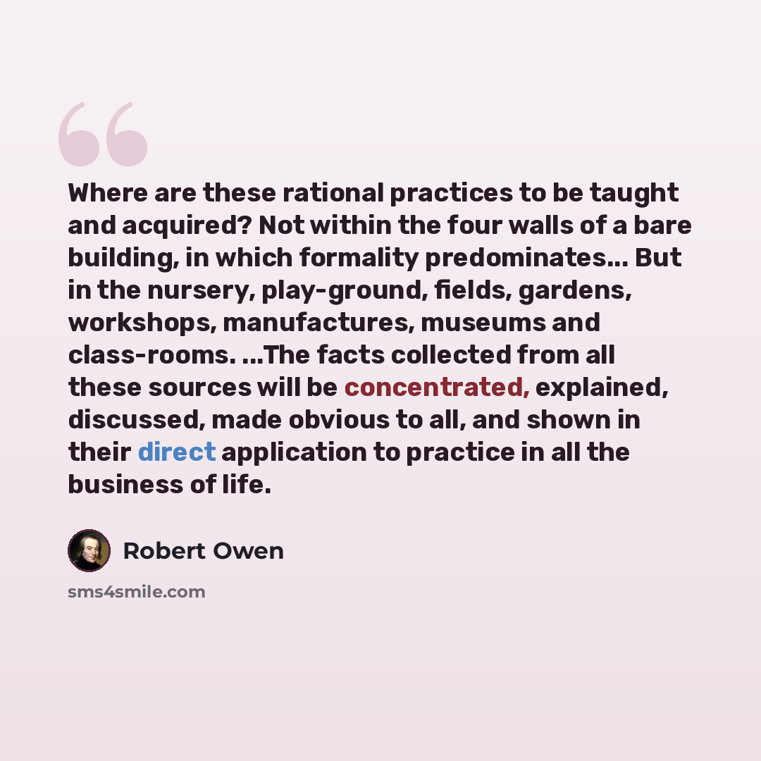 “Where are these rational practices to be taught and acquired? Not within the four walls of a bare building, in which formality predominates... But in the nursery, play-ground, fields, gardens, workshops, manufactures, museums and class-rooms. ...The facts collected from all these sources will be…” quote by Robert Owen