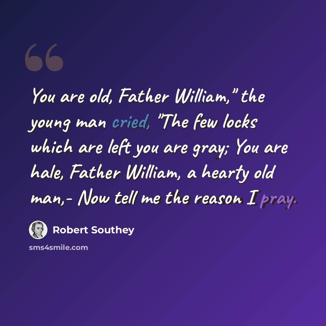 “You are old, Father William," the young man cried, "The few locks which are left you are gray; You are hale, Father William, a hearty old man,- Now tell me the reason I pray.” quote by Robert Southey