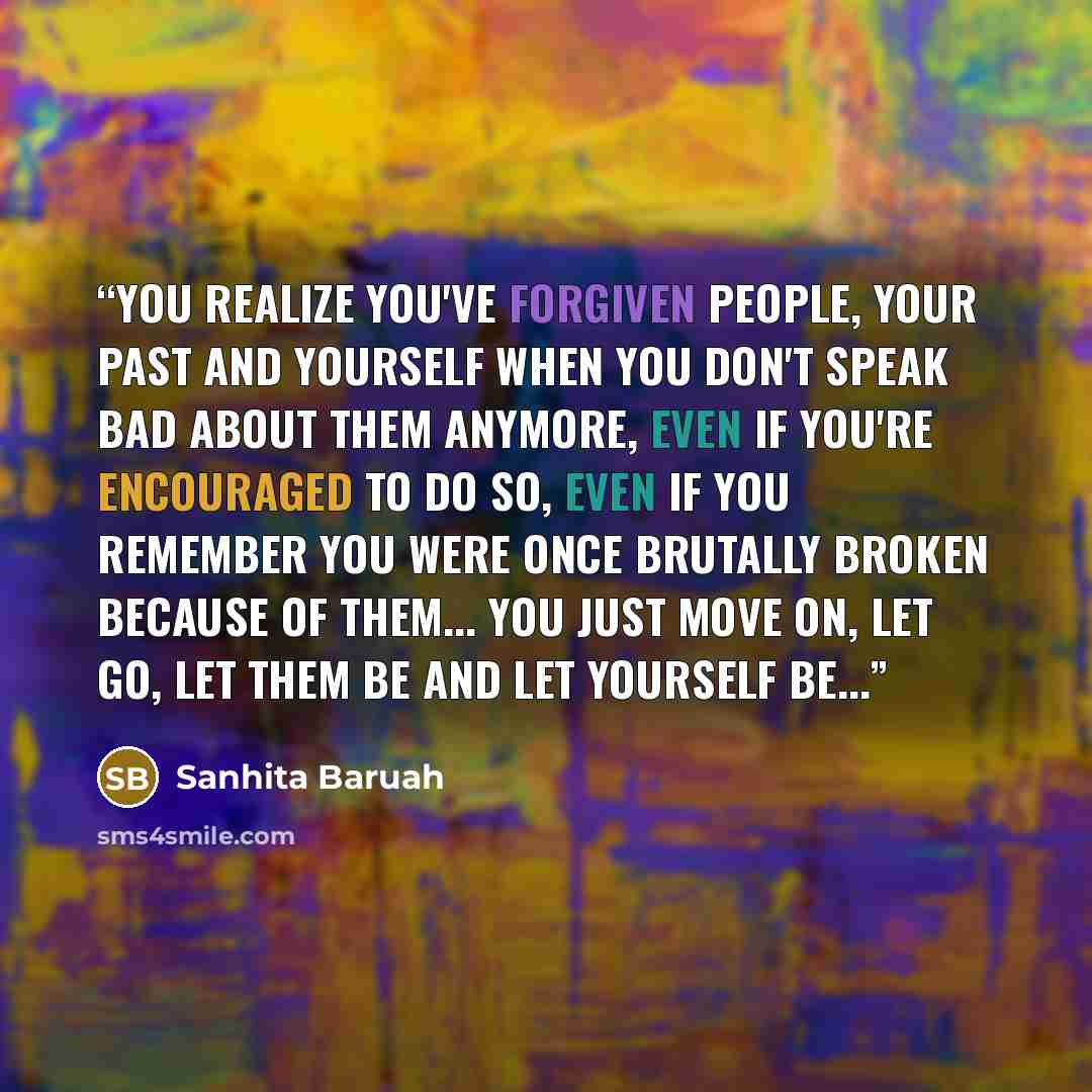 “You realize you've forgiven people, your past and yourself when you don't speak bad about them anymore, even if you're encouraged to do so, even if you remember you were once brutally broken because of them... you just move on, let go, let them be and let yourself be...” quote by Sanhita Baruah