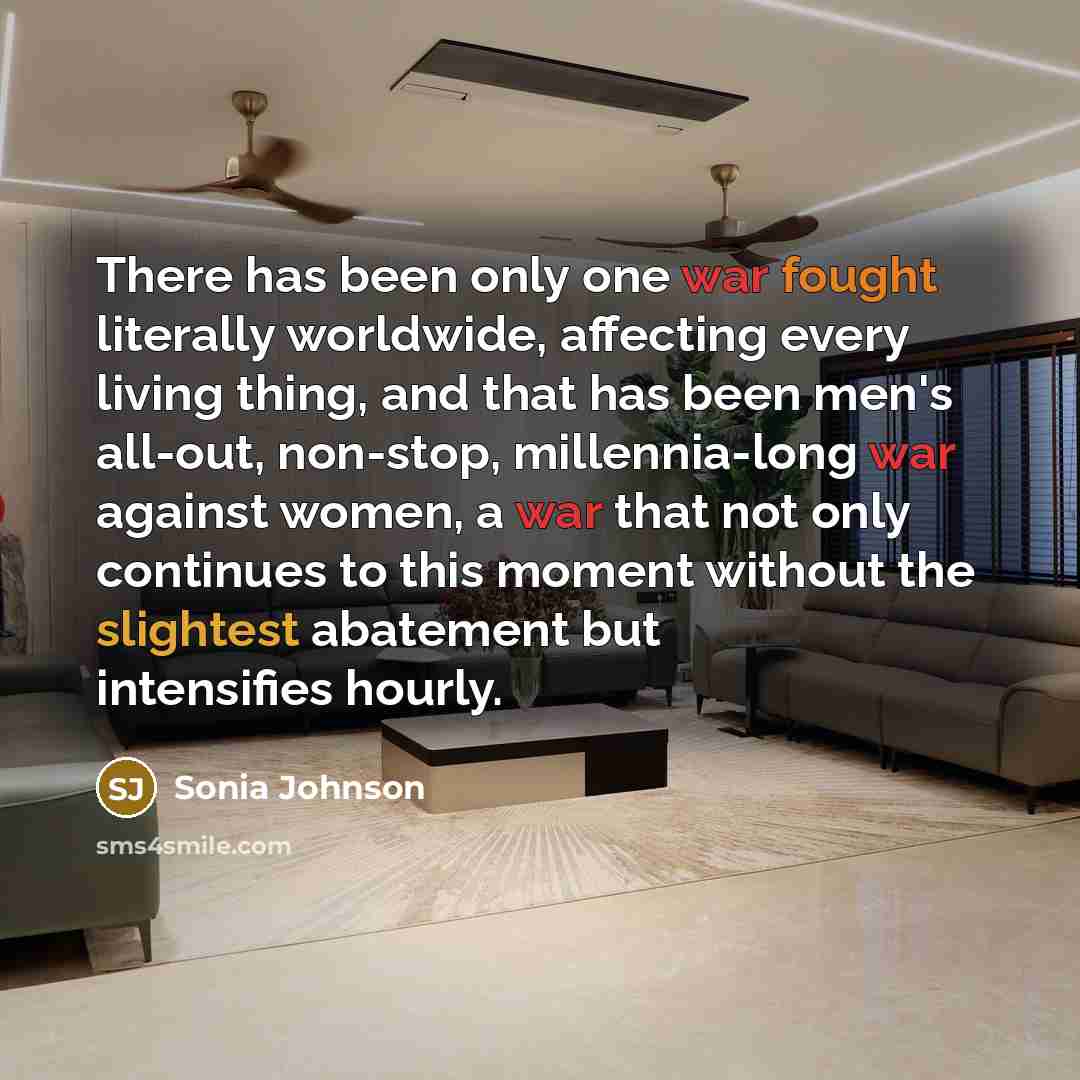 “There has been only one war fought literally worldwide, affecting every living thing, and that has been men's all-out, non-stop, millennia-long war against women, a war that not only continues to this moment without the slightest abatement but intensifies hourly.” quote by Sonia Johnson