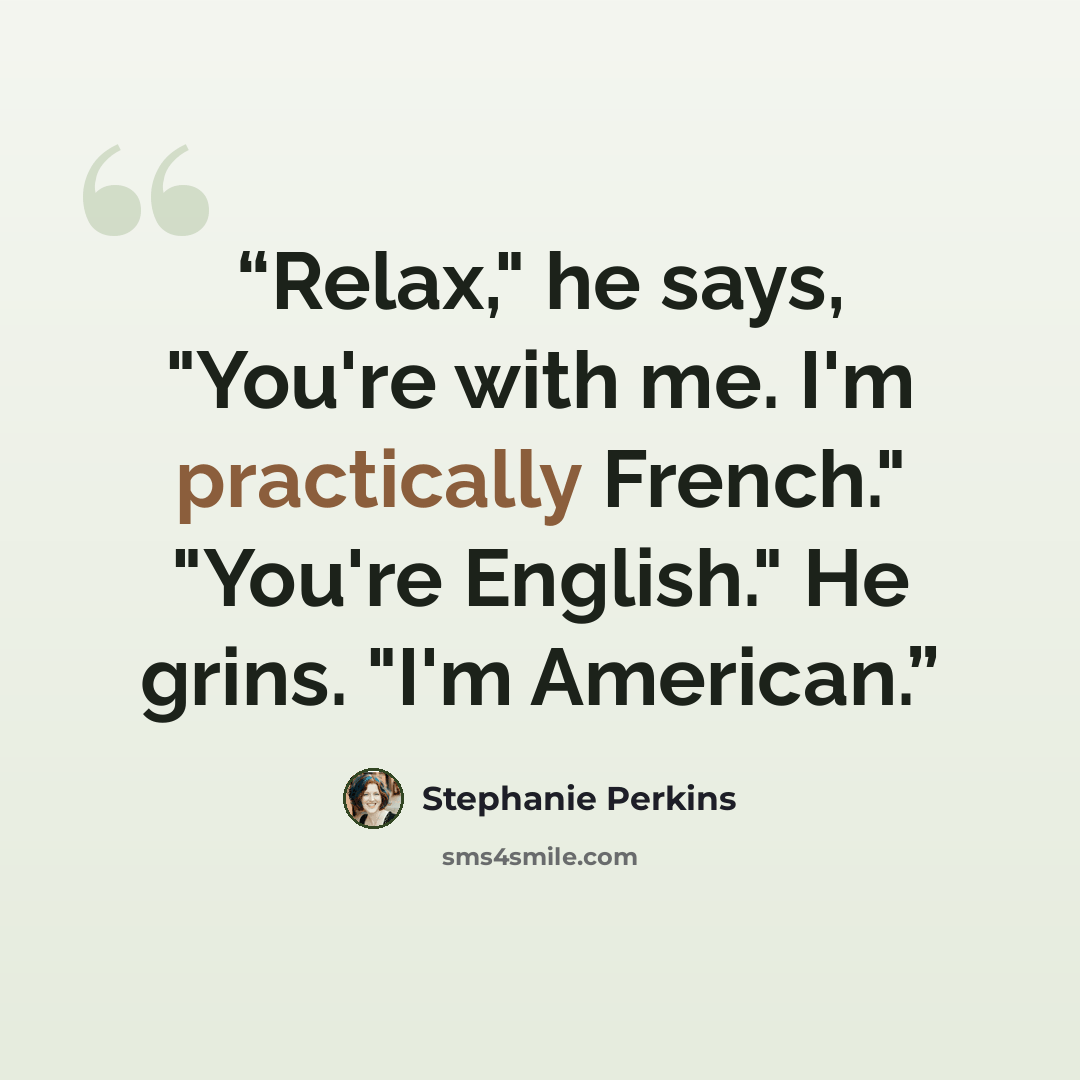 “Relax," he says, "You're with me. I'm practically French." "You're English." He grins. "I'm American.” quote by Stephanie Perkins