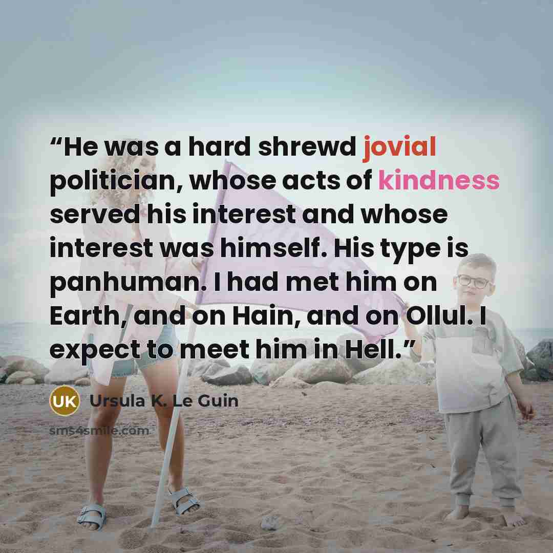 “He was a hard shrewd jovial politician, whose acts of kindness served his interest and whose interest was himself. His type is panhuman. I had met him on Earth, and on Hain, and on Ollul. I expect to meet him in Hell.” quote by Ursula K. Le Guin