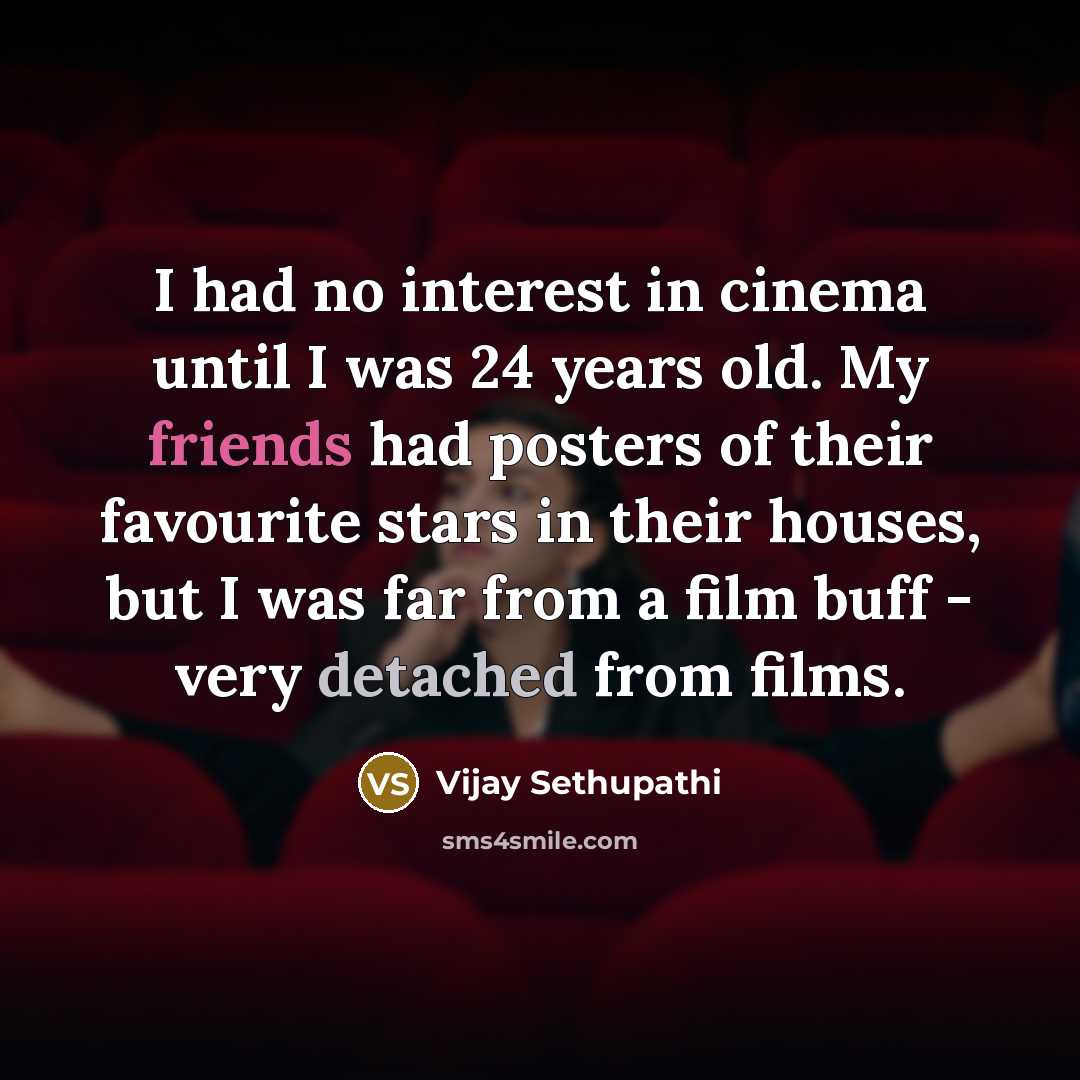 “I had no interest in cinema until I was 24 years old. My friends had posters of their favourite stars in their houses, but I was far from a film buff - very detached from films.” quote by Vijay Sethupathi