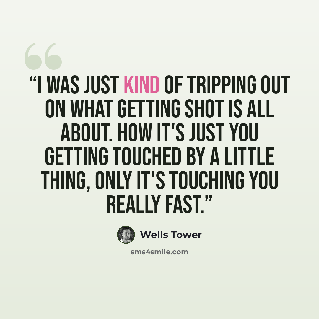 “I was just kind of tripping out on what getting shot is all about. How it's just you getting touched by a little thing, only it's touching you really fast.” quote by Wells Tower