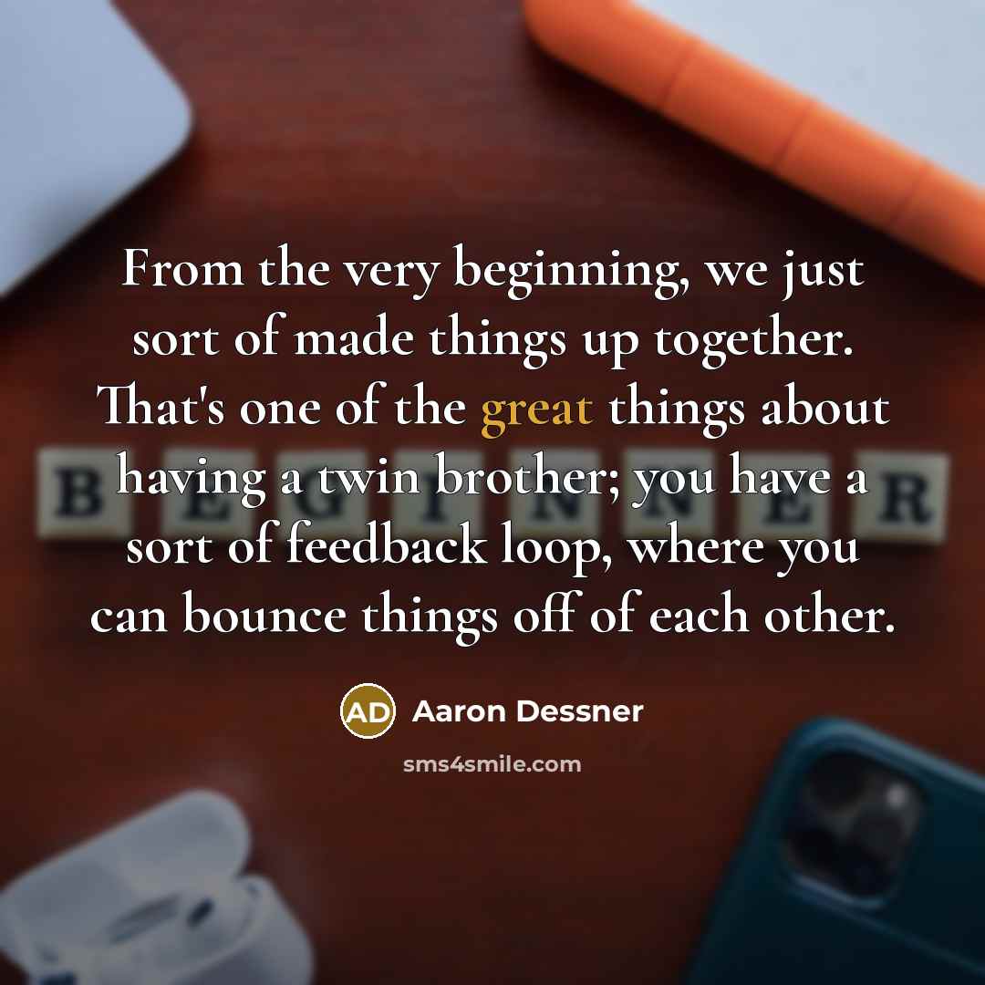 “From the very beginning, we just sort of made things up together. That's one of the great things about having a twin brother; you have a sort of feedback loop, where you can bounce things off of each other.” quote by Aaron Dessner