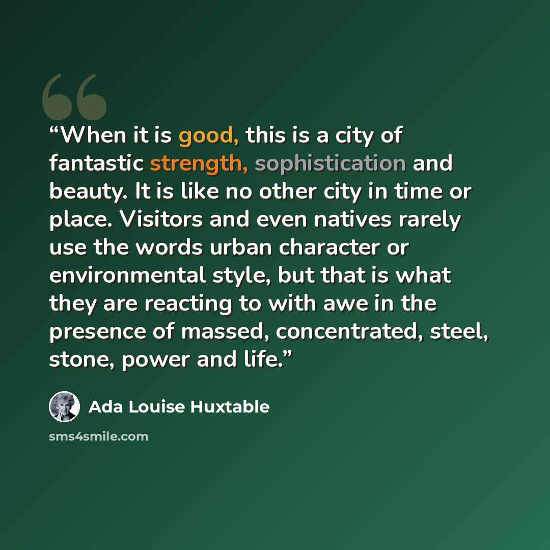 “When it is good, this is a city of fantastic strength, sophistication and beauty. It is like no other city in time or place. Visitors and even natives rarely use the words urban character or environmental style, but that is what they are reacting to with awe in the presence of massed…” quote by Ada Louise Huxtable