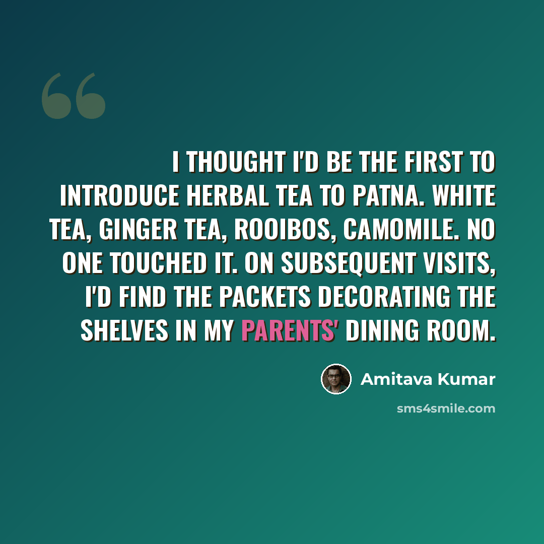 “I thought I'd be the first to introduce herbal tea to Patna. White tea, ginger tea, rooibos, camomile. No one touched it. On subsequent visits, I'd find the packets decorating the shelves in my parents' dining room.” quote by Amitava Kumar