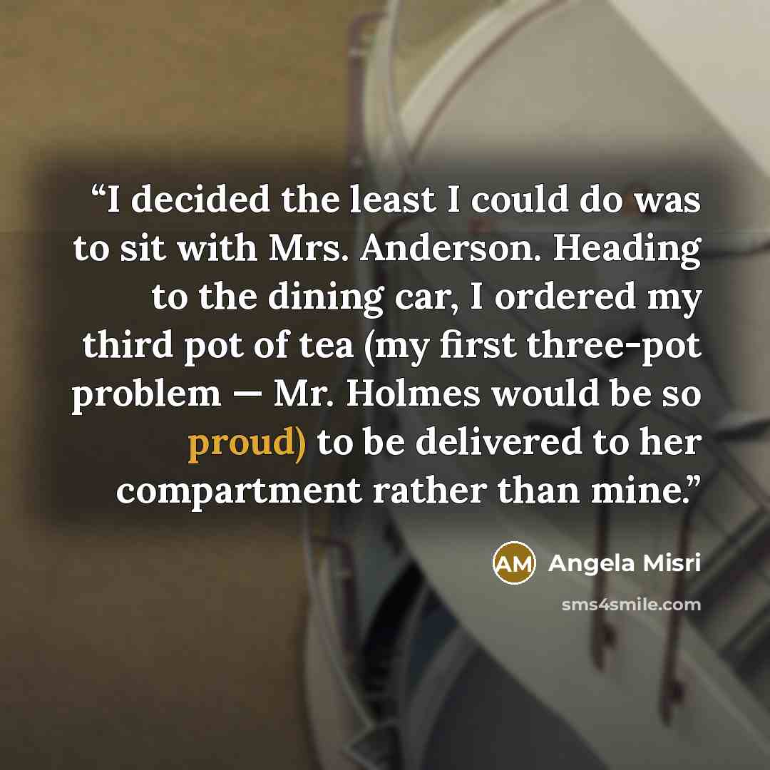 “I decided the least I could do was to sit with Mrs. Anderson. Heading to the dining car, I ordered my third pot of tea (my first three-pot problem — Mr. Holmes would be so proud) to be delivered to her compartment rather than mine.” quote by Angela Misri