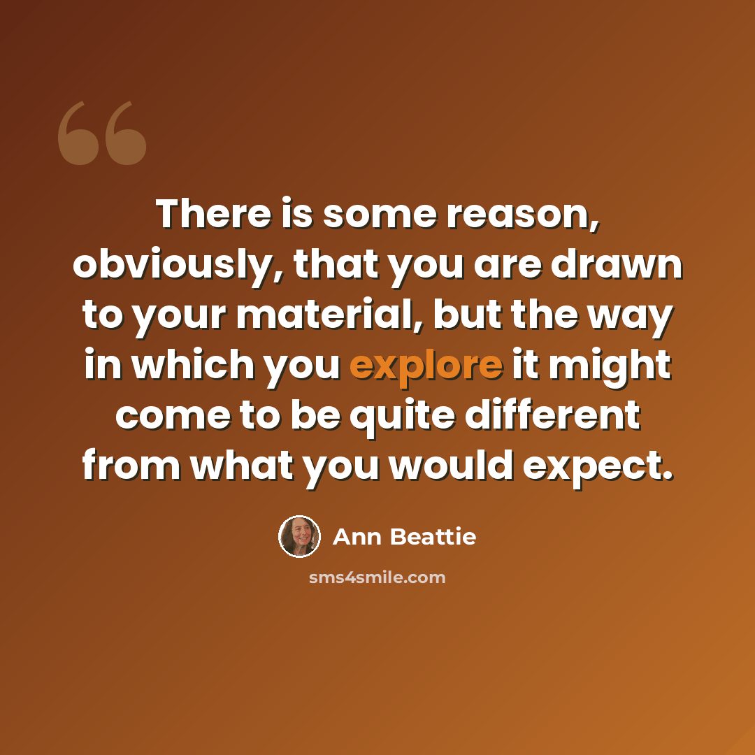 “There is some reason, obviously, that you are drawn to your material, but the way in which you explore it might come to be quite different from what you would expect.” quote by Ann Beattie