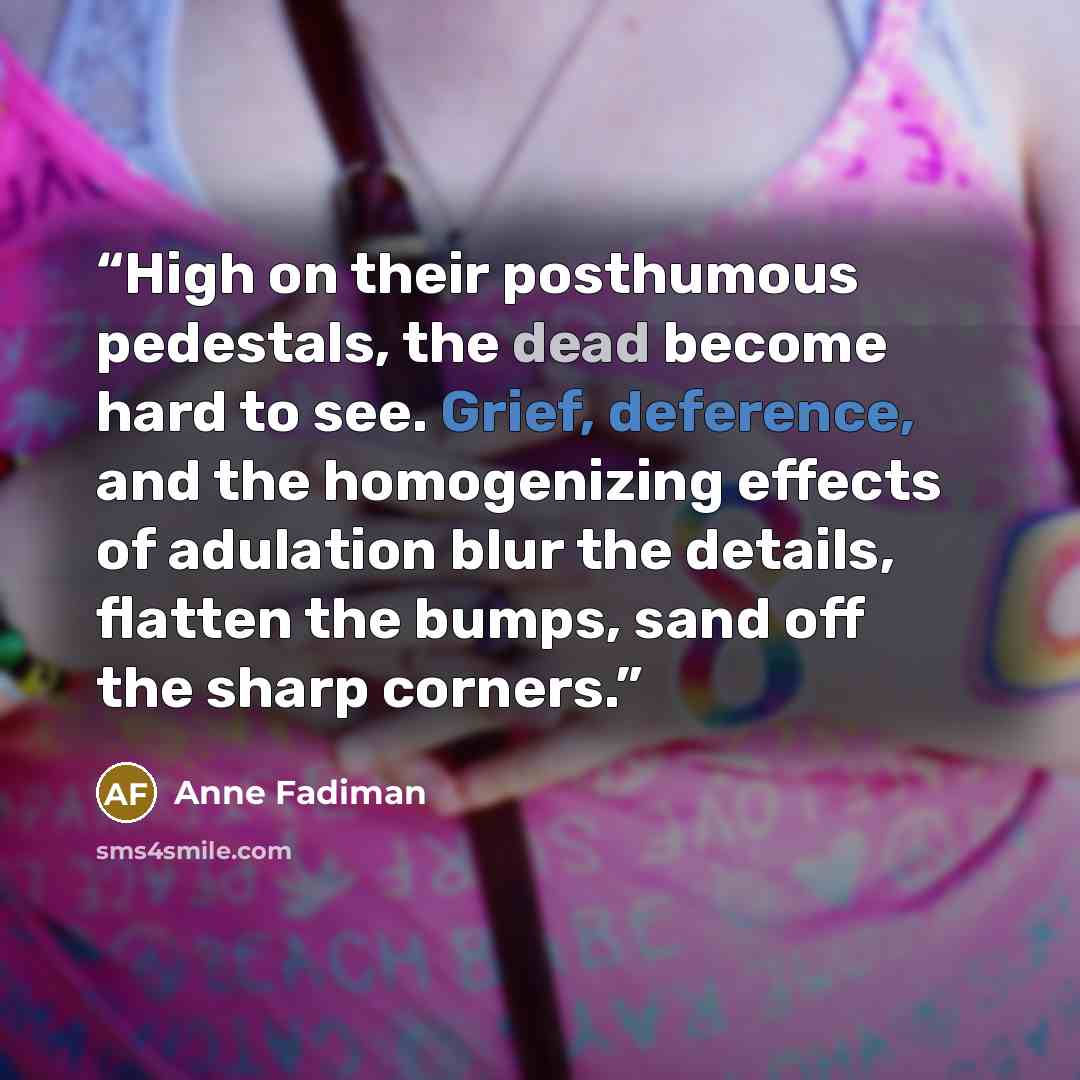 “High on their posthumous pedestals, the dead become hard to see. Grief, deference, and the homogenizing effects of adulation blur the details, flatten the bumps, sand off the sharp corners.” quote by Anne Fadiman
