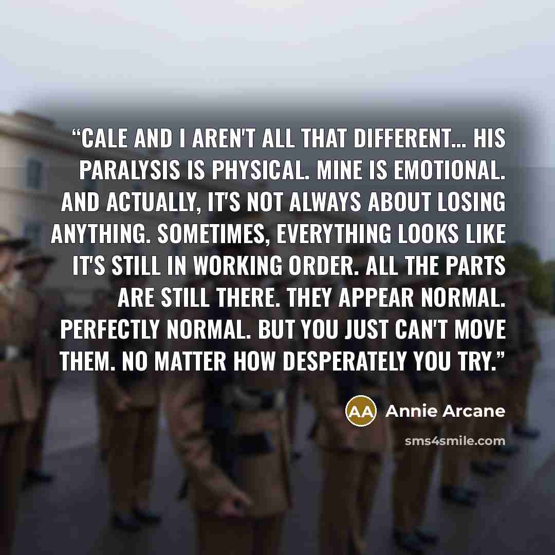 “Cale and I aren't all that different… His paralysis is physical. Mine is emotional. And actually, it's not always about losing anything. Sometimes, everything looks like it's still in working order. All the parts are still there. They appear normal. Perfectly normal. But you just can't move them…” quote by Annie Arcane