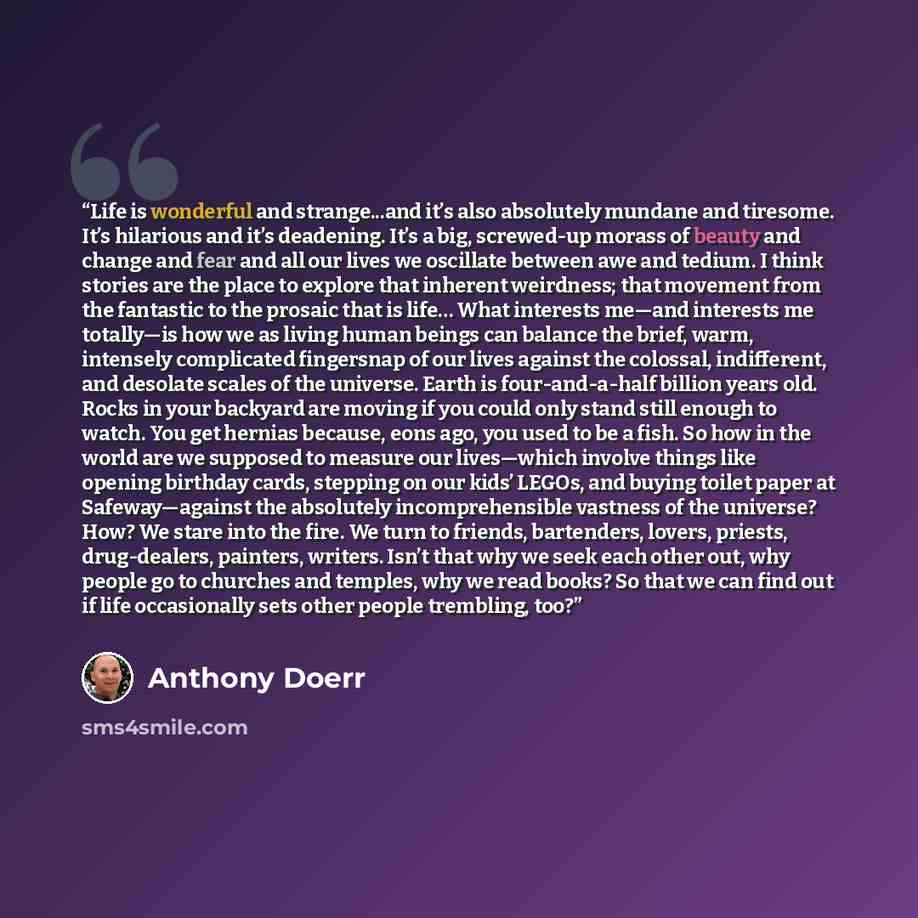 “Life is wonderful and strange...and it’s also absolutely mundane and tiresome. It’s hilarious and it’s deadening. It’s a big, screwed-up morass of beauty and change and fear and all our lives we oscillate between awe and tedium. I think stories are the place to explore that inherent weirdness…” quote by Anthony Doerr